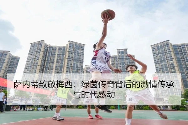 萨内蒂致敬梅西:绿茵传奇背后的激情传承与时代感动