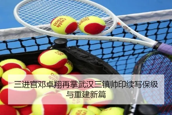 三进宫邓卓翔再掌武汉三镇帅印续写保级与重建新篇